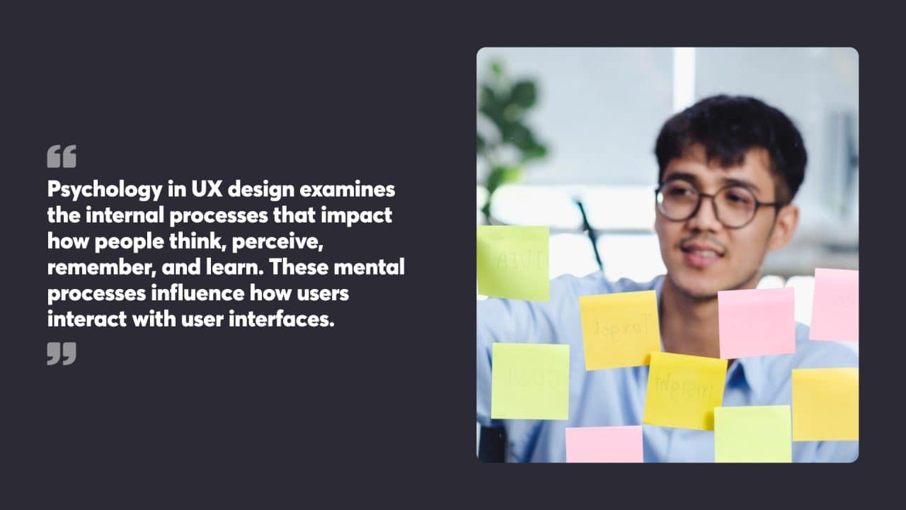 Psychology in UX design examines the internal processes that impact how people think, perceive, remember, and learn. These mental processes influence how users interact with user interfaces.