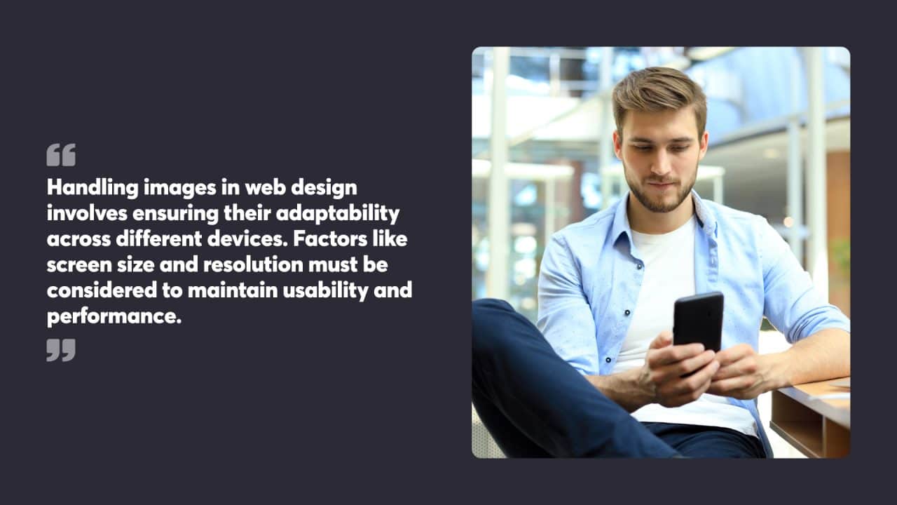 Handling images in web design involves ensuring their adaptability across different devices. Factors like screen size and resolution must be considered to maintain usability and performance.