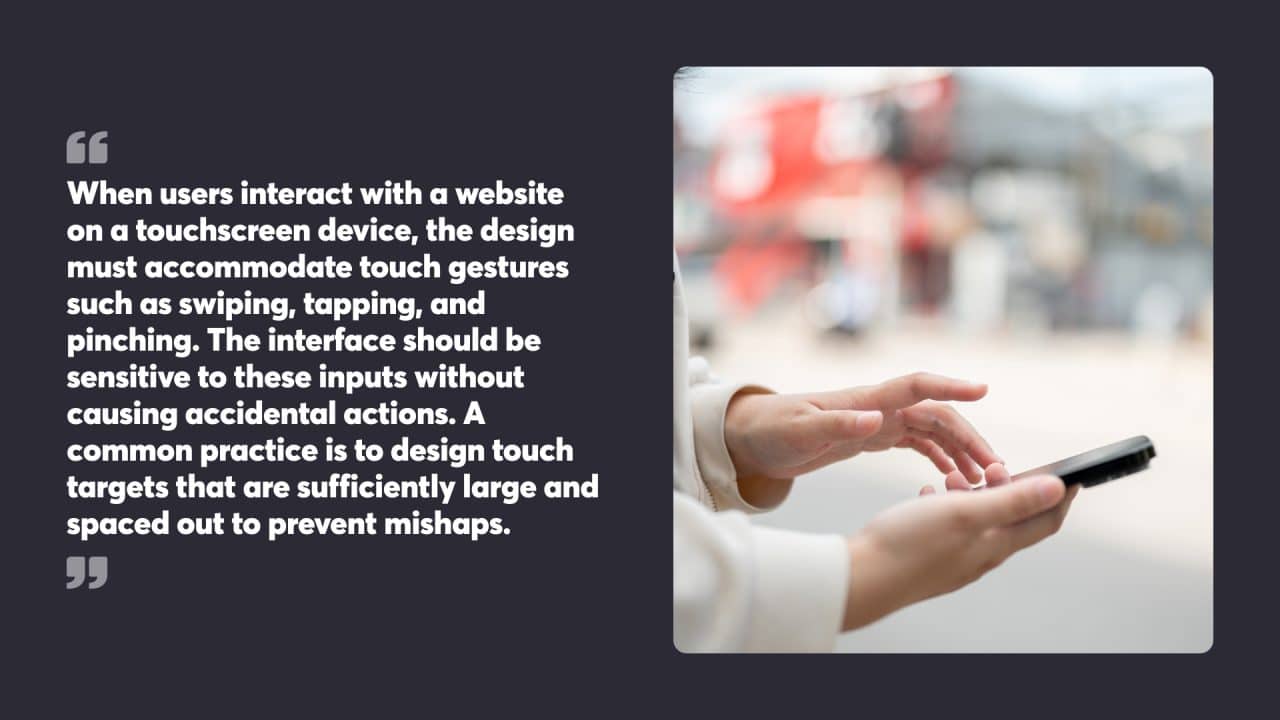 When users interact with a website on a touchscreen device, the design must accommodate touch gestures such as swiping, tapping, and pinching. The interface should be sensitive to these inputs without causing accidental actions. A common practice is to design touch targets that are sufficiently large and spaced out to prevent mishaps.