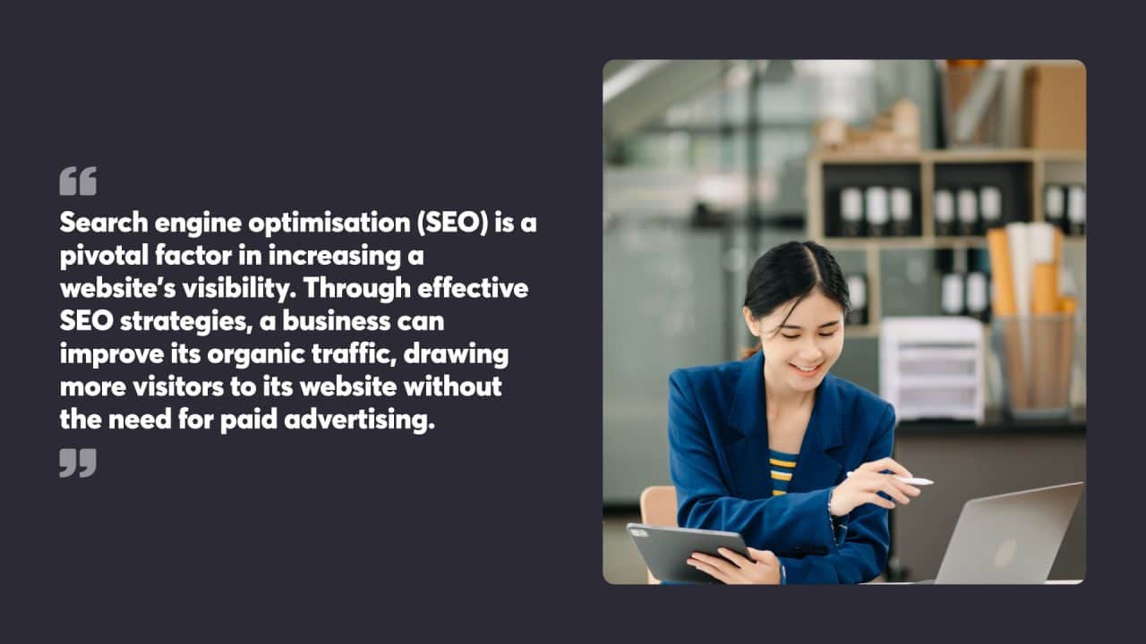 Search engine optimisation (SEO) is a pivotal factor in increasing a website’s visibility. Through effective SEO strategies, a business can improve its organic traffic, drawing more visitors to its website without the need for paid advertising.