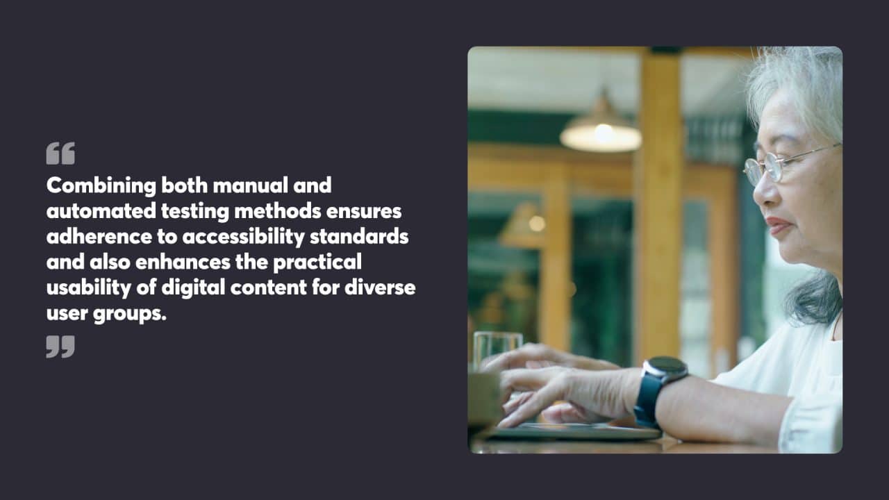 Combining both manual and automated testing methods ensures adherence to accessibility standards and also enhances the practical usability of digital content for diverse user groups.