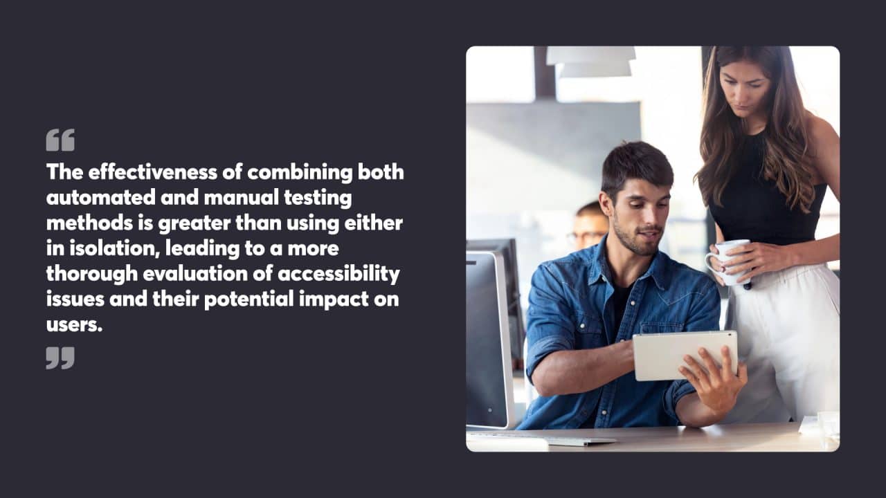 The effectiveness of combining both automated and manual testing methods is greater than using either in isolation, leading to a more thorough evaluation of accessibility issues and their potential impact on users.