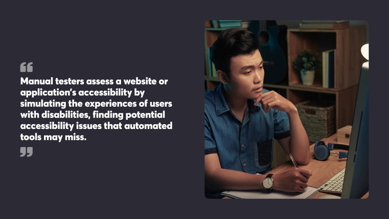 Manual testers assess a website or application’s accessibility by simulating the experiences of users with disabilities, finding potential accessibility issues that automated tools may miss.