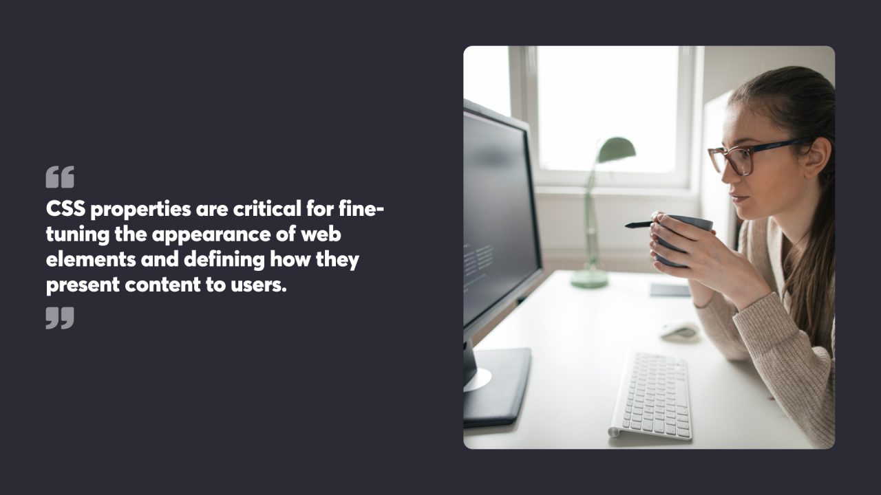 CSS properties are critical for fine-tuning the appearance of web elements and defining how they present content to users.