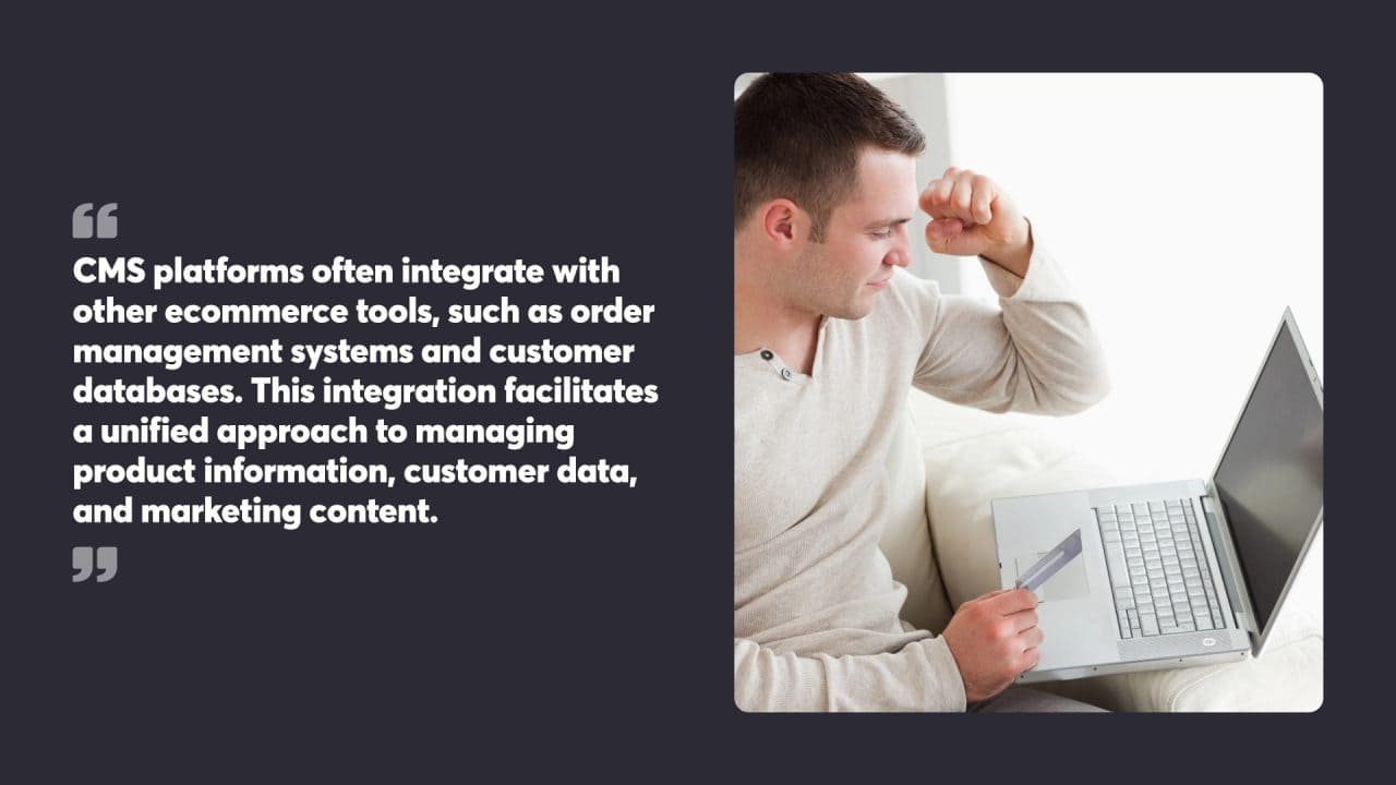CMS platforms often integrate with other ecommerce tools, such as order management systems and customer databases. This integration facilitates a unified approach to managing product information, customer data, and marketing content.