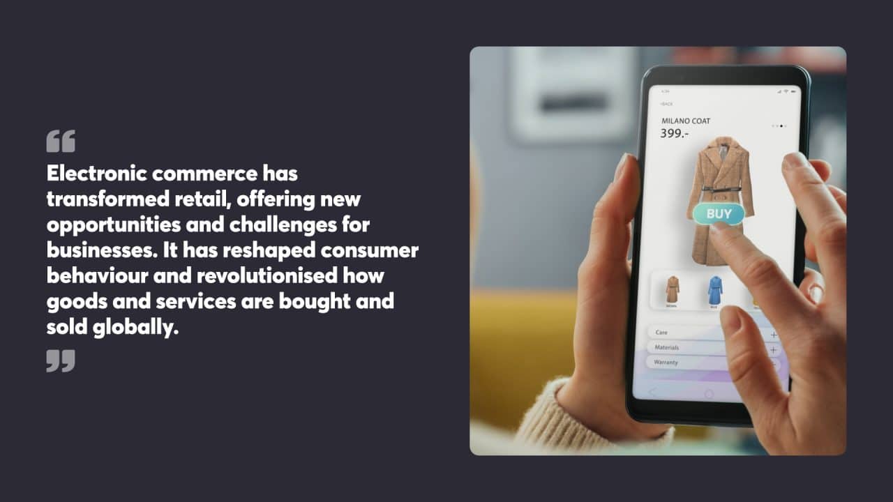 Electronic commerce has transformed retail, offering new opportunities and challenges for businesses. It has reshaped consumer behaviour and revolutionised how goods and services are bought and sold globally.