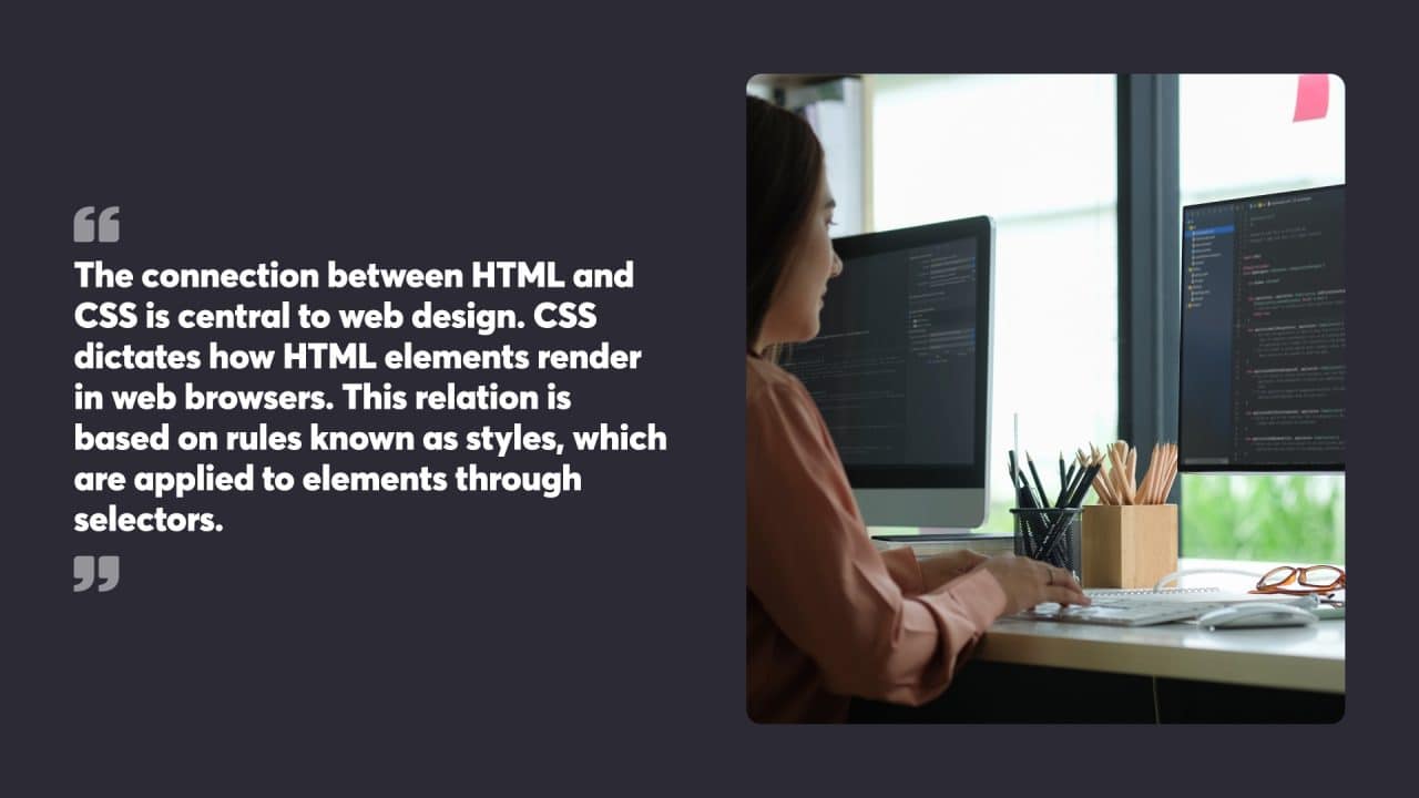 The connection between HTML and CSS is central to web design. CSS dictates how HTML elements render in web browsers. This relation is based on rules known as styles, which are applied to elements through selectors.