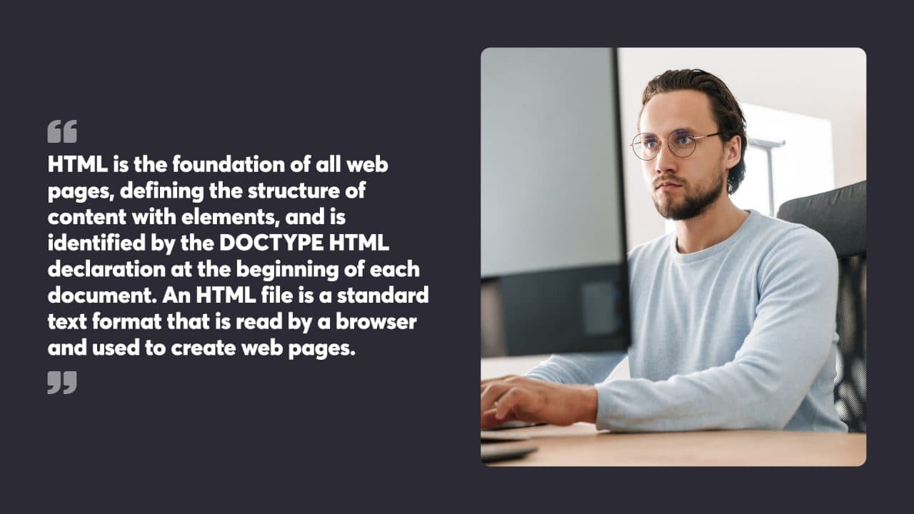 HTML is the foundation of all web pages, defining the structure of content with elements, and is identified by the DOCTYPE HTML declaration at the beginning of each document. An HTML file is a standard text format that is read by a browser and used to create web pages.