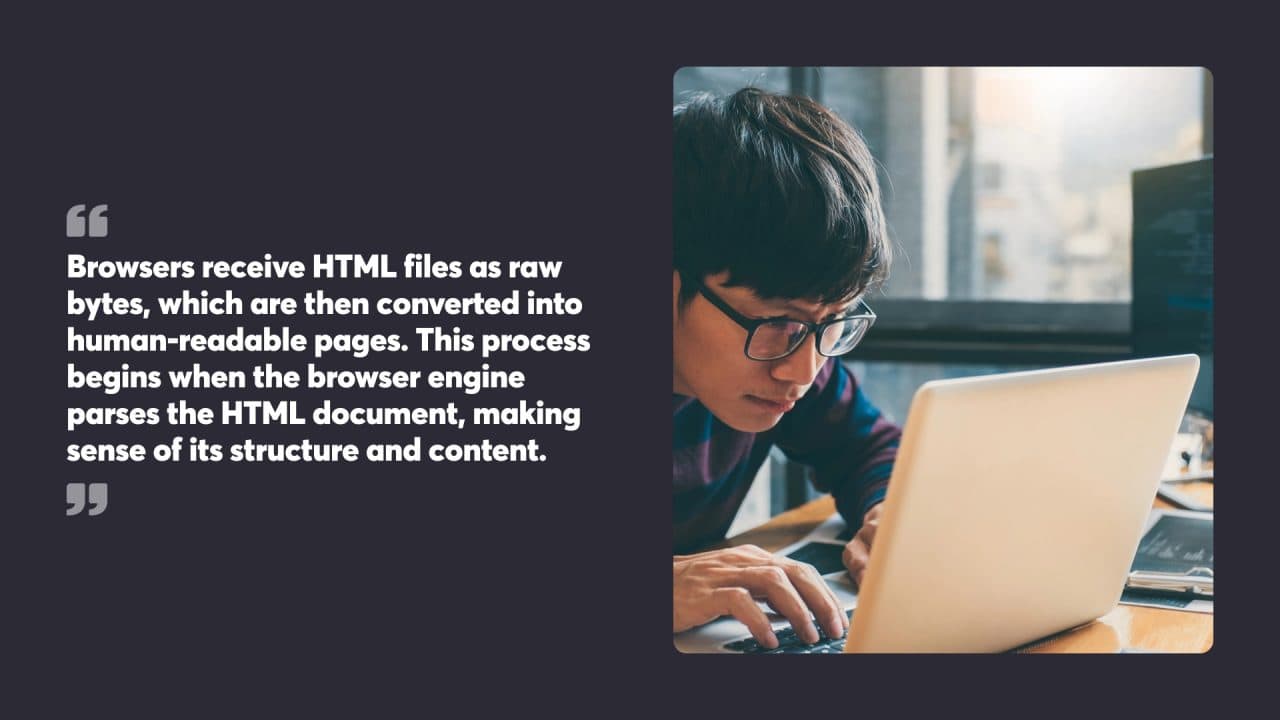 Browsers receive HTML files as raw bytes, which are then converted into human-readable pages. This process begins when the browser engine parses the HTML document, making sense of its structure and content.