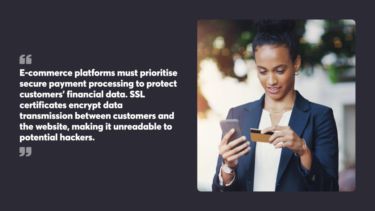 E-commerce platforms must prioritise secure payment processing to protect customers’ financial data. SSL certificates encrypt data transmission between customers and the website, making it unreadable to potential hackers.