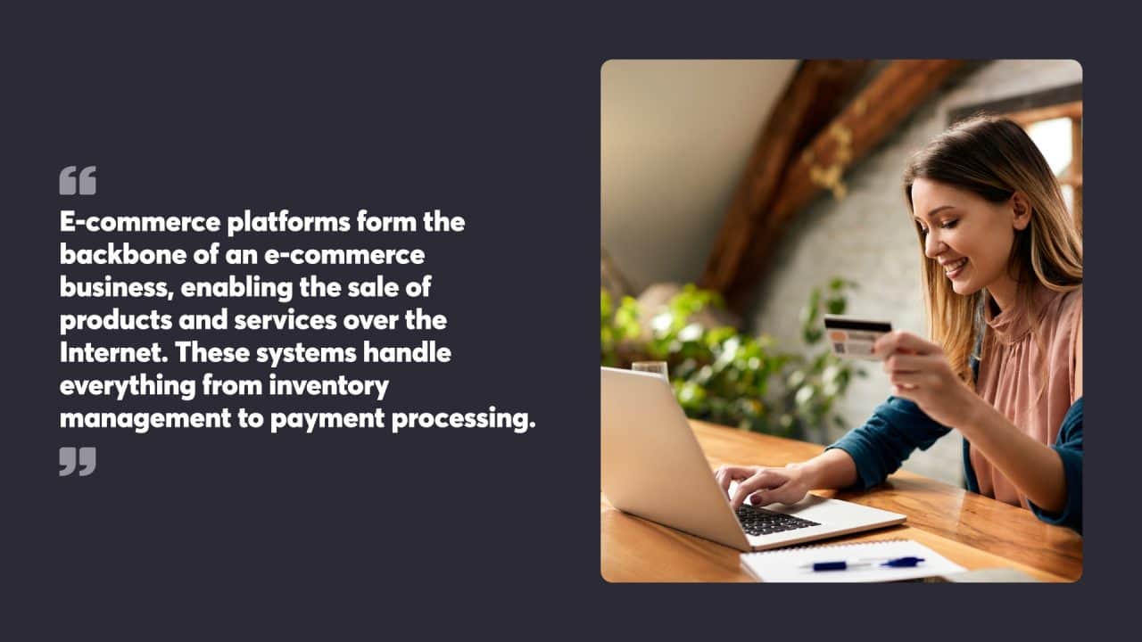 E-commerce platforms form the backbone of an e-commerce business, enabling the sale of products and services over the Internet. These systems handle everything from inventory management to payment processing.