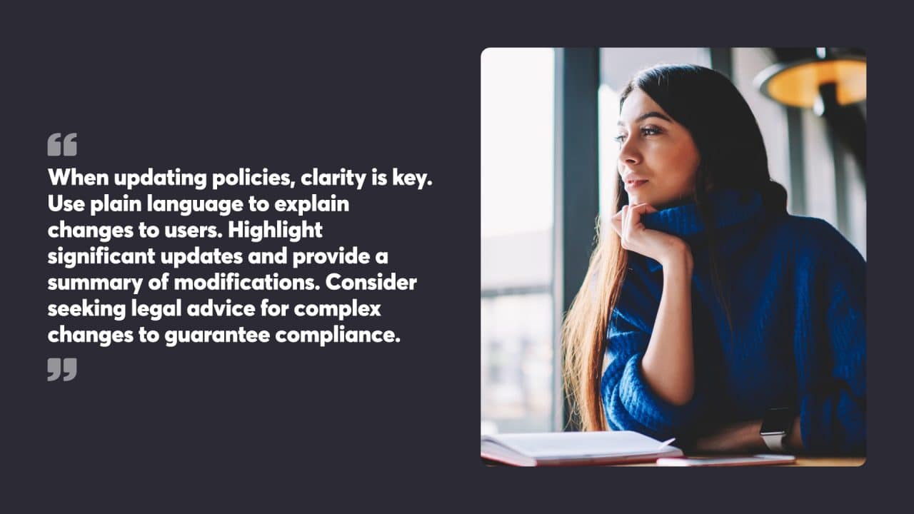 When updating policies, clarity is key. Use plain language to explain changes to users. Highlight significant updates and provide a summary of modifications. Consider seeking legal advice for complex changes to guarantee compliance.