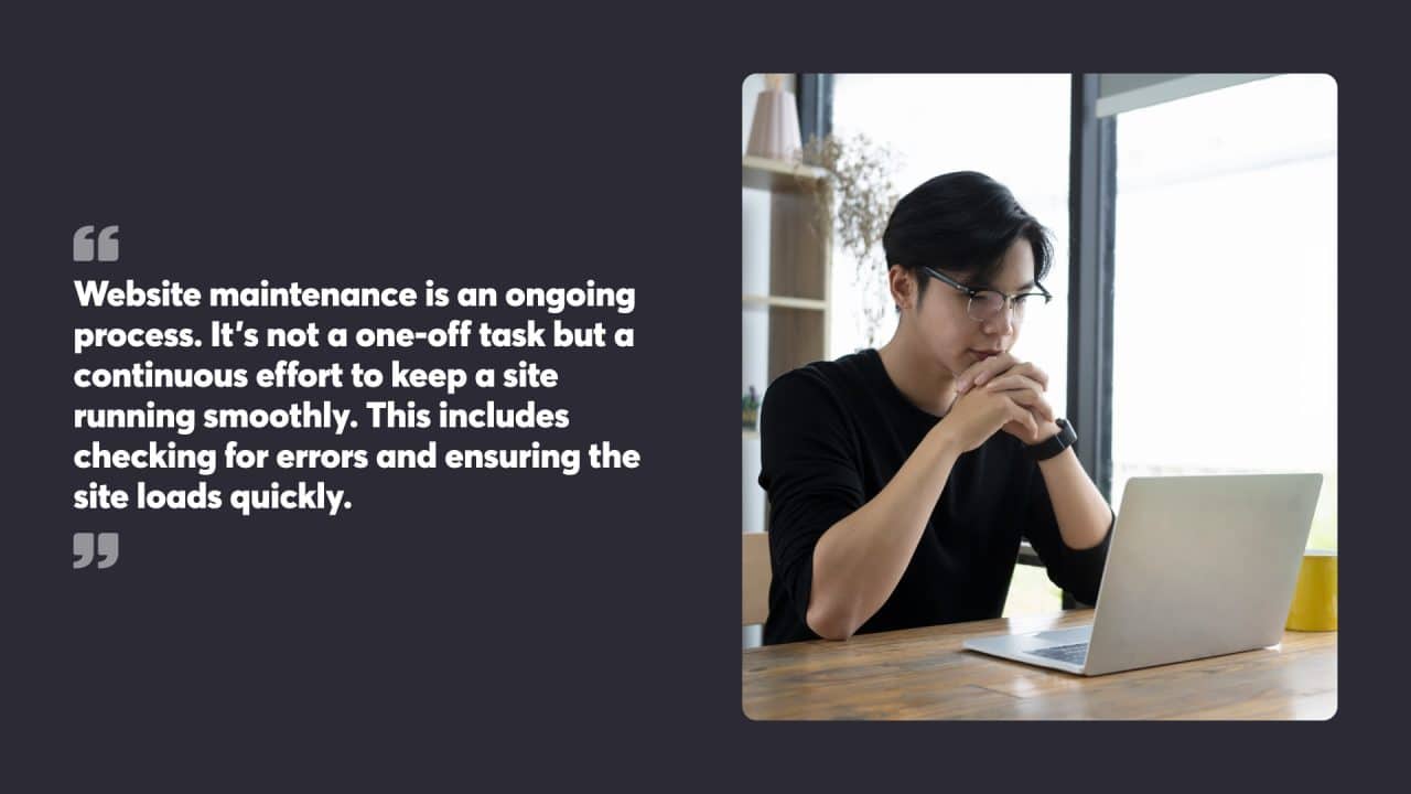 Website maintenance is an ongoing process. It’s not a one-off task but a continuous effort to keep a site running smoothly. This includes checking for errors and ensuring the site loads quickly.