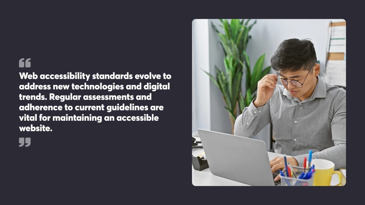 Web accessibility standards evolve to address new technologies and digital trends. Regular assessments and adherence to current guidelines are vital for maintaining an accessible website.