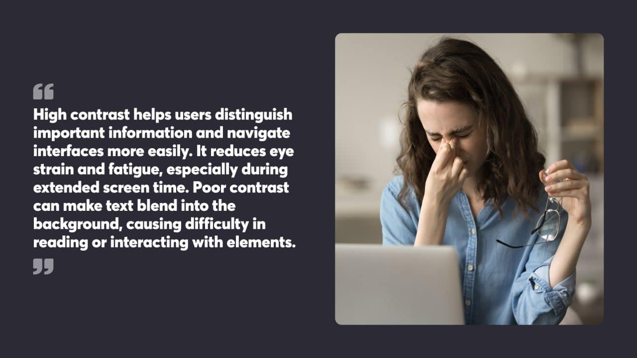 High contrast helps users distinguish important information and navigate interfaces more easily. It reduces eye strain and fatigue, especially during extended screen time. Poor contrast can make text blend into the background, causing difficulty in reading or interacting with elements.