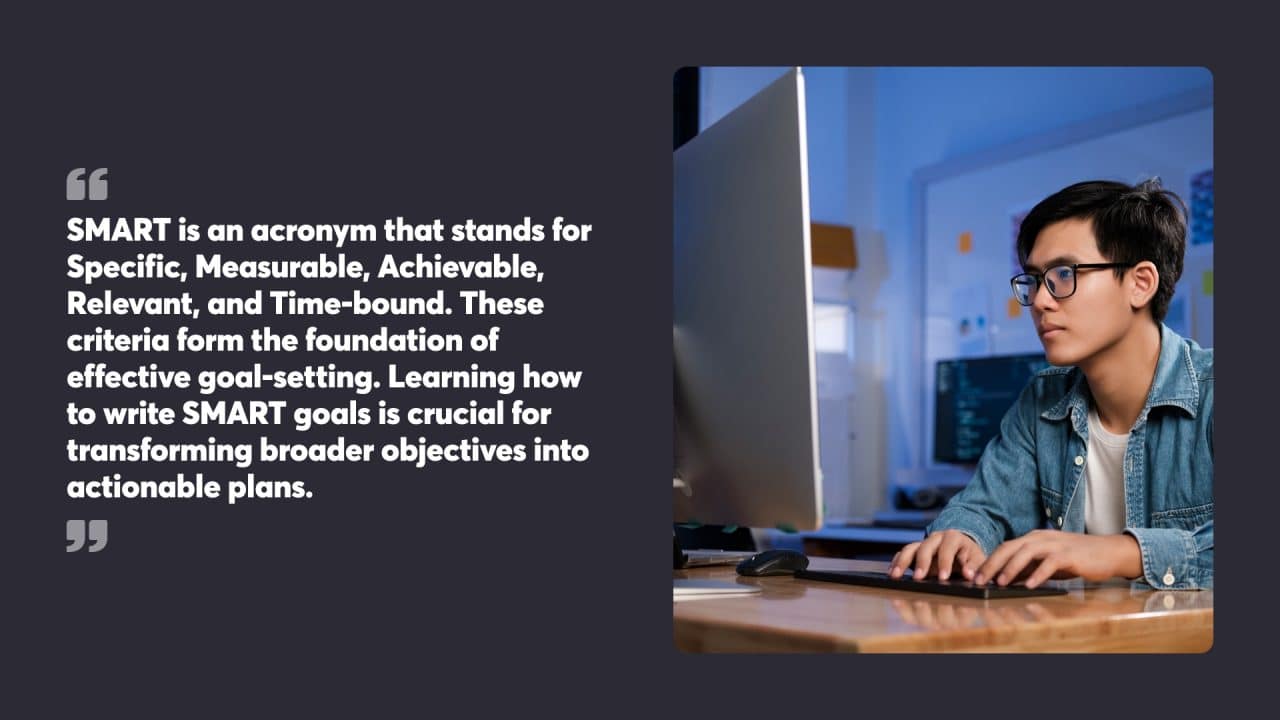SMART is an acronym that stands for Specific, Measurable, Achievable, Relevant, and Time-bound. These criteria form the foundation of effective goal-setting. Learning how to write SMART goals is crucial for transforming broader objectives into actionable plans.