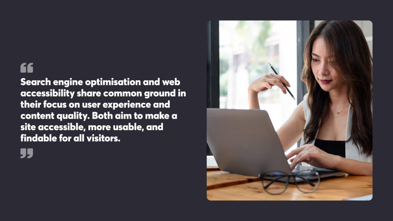 Search engine optimisation and web accessibility share common ground in their focus on user experience and content quality. Both aim to make a site accessible, more usable, and findable for all visitors.