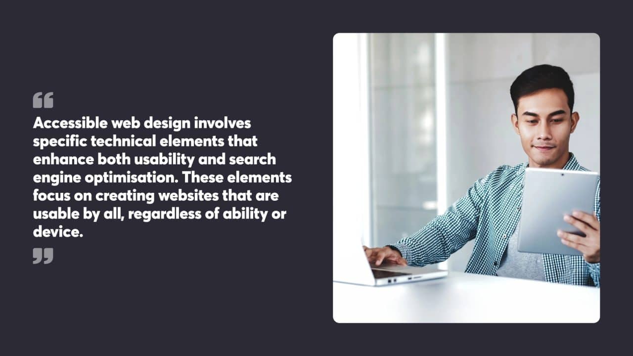 Accessible web design involves specific technical elements that enhance both usability and search engine optimisation. These elements focus on creating websites that are usable by all, regardless of ability or device.