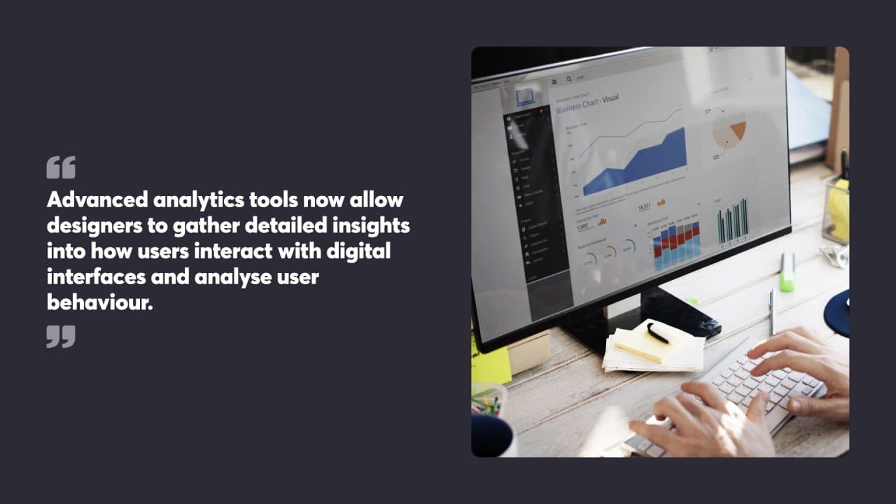 Advanced analytics tools now allow
designers to gather detailed insights
into how users interact with digital
interfaces and analyse user
behaviour.