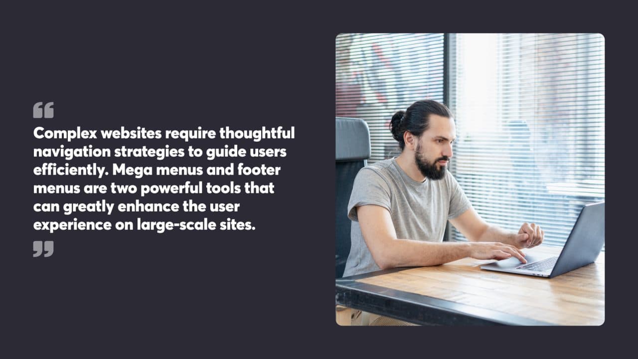 Complex websites require thoughtful navigation strategies to guide users efficiently. Mega menus and footer menus are two powerful tools that can greatly enhance the user experience on large-scale sites.