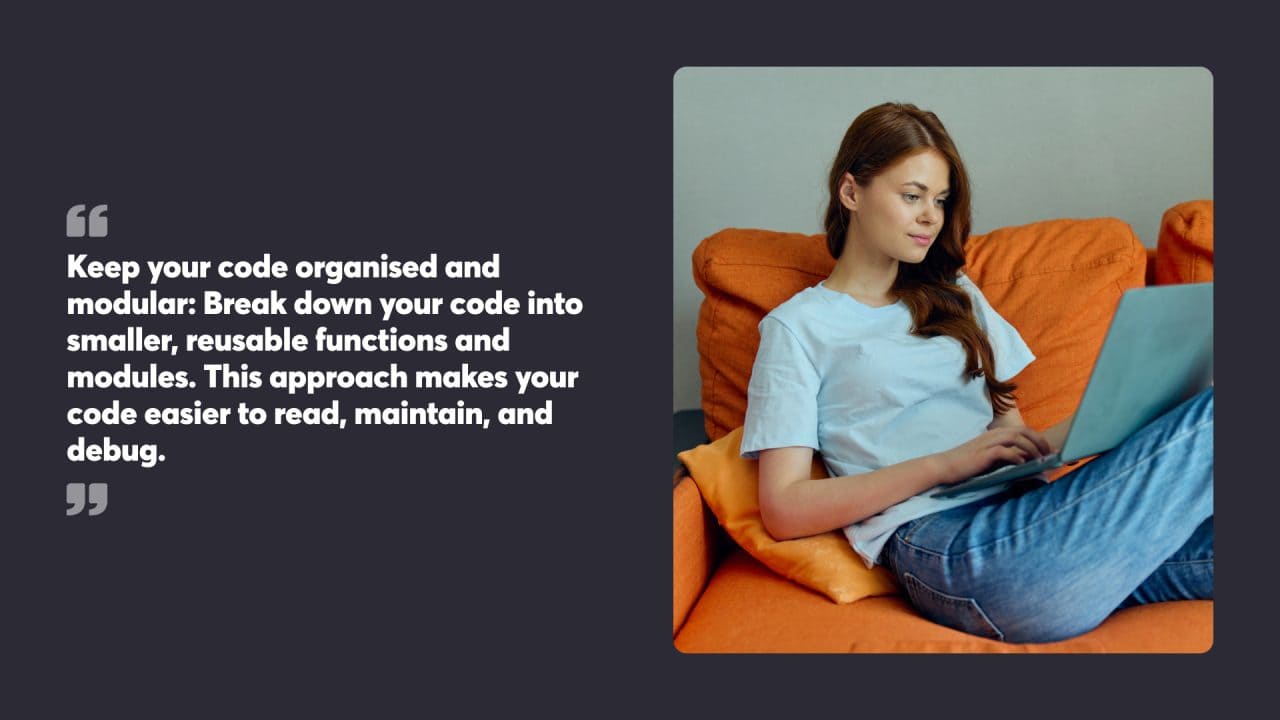 Keep your code organised and modular: Break down your code into smaller, reusable functions and modules. This approach makes your code easier to read, maintain, and debug.