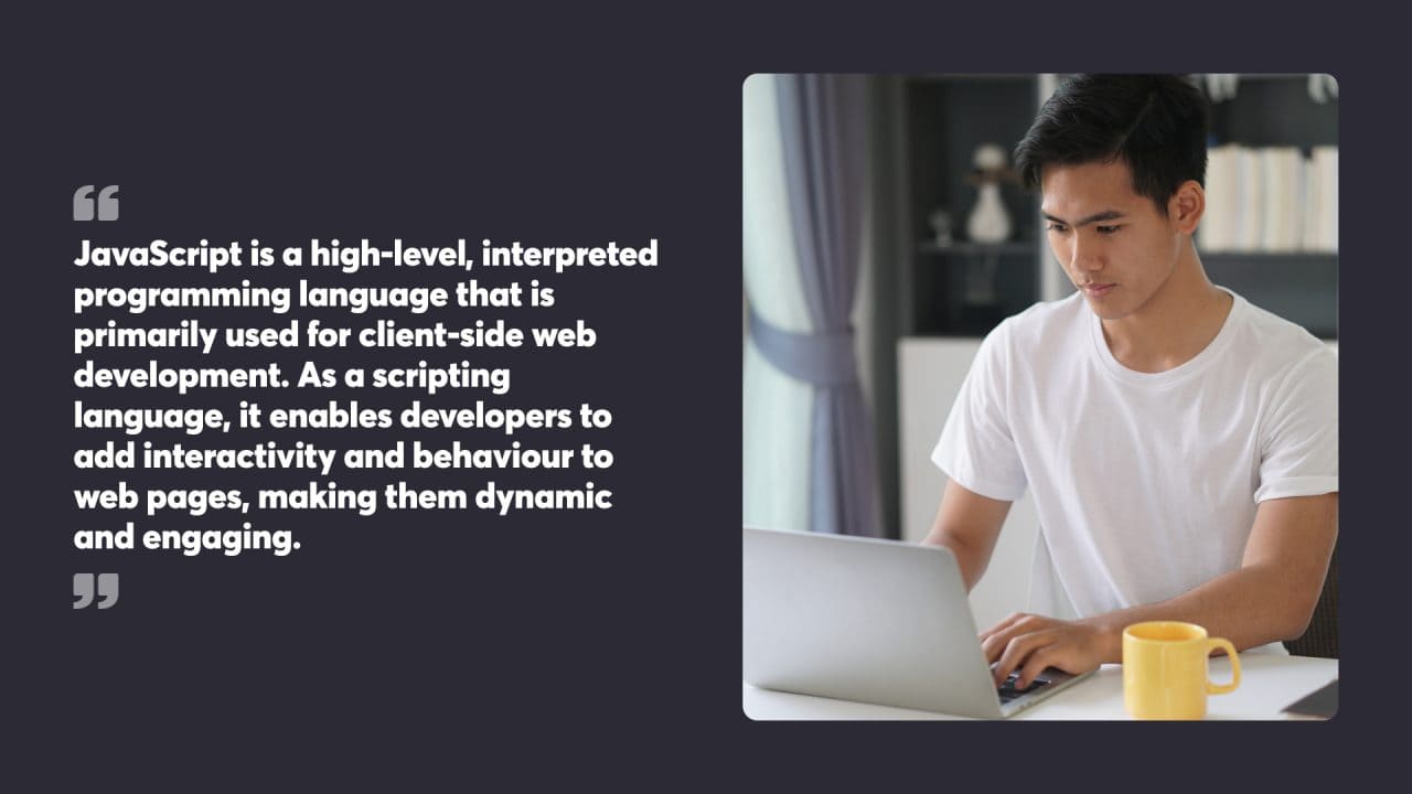 JavaScript is a high-level, interpreted programming language that is primarily used for client-side web development. As a scripting language, it enables developers to add interactivity and behaviour to web pages, making them dynamic and engaging.