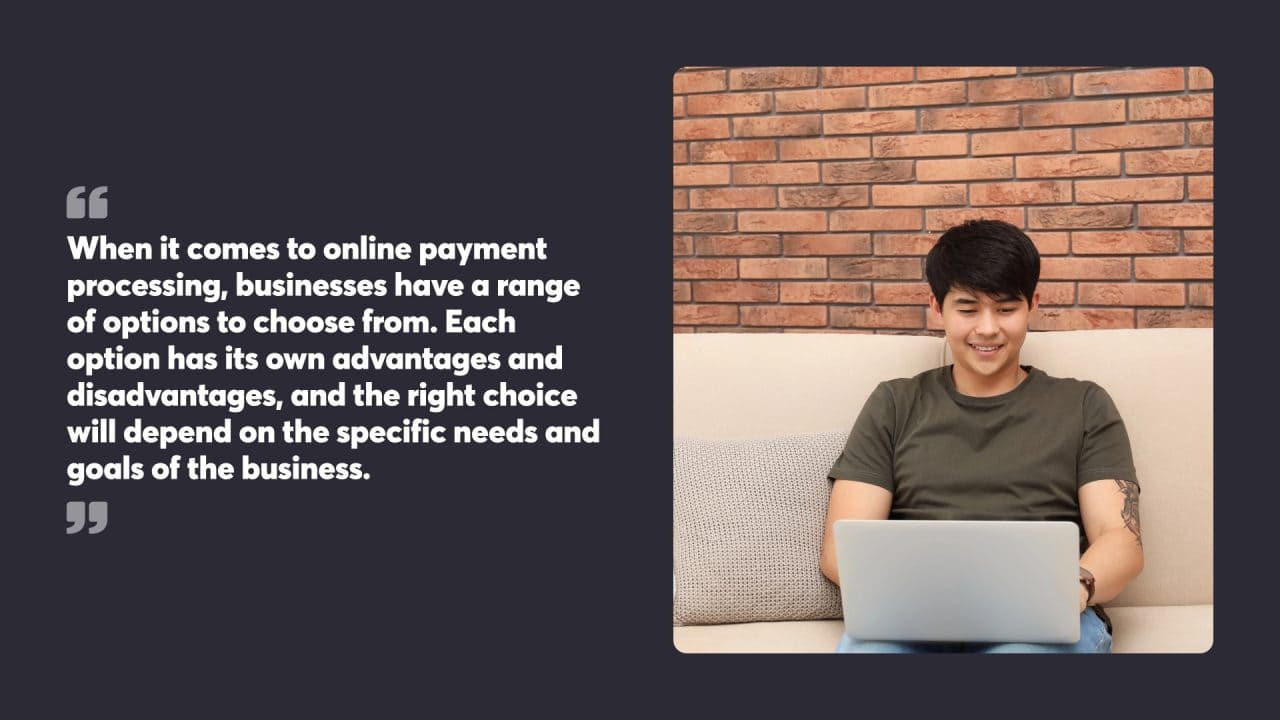 When it comes to online payment processing, businesses have a range of options to choose from. Each option has its own advantages and disadvantages, and the right choice will depend on the specific needs and goals of the business.