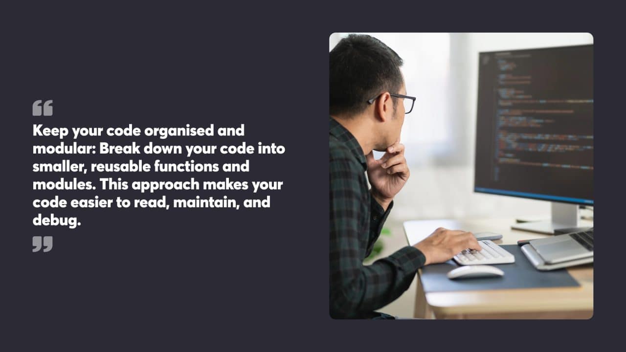 Keep your code organised and modular: Break down your code into smaller, reusable functions and modules. This approach makes your code easier to read, maintain, and debug.