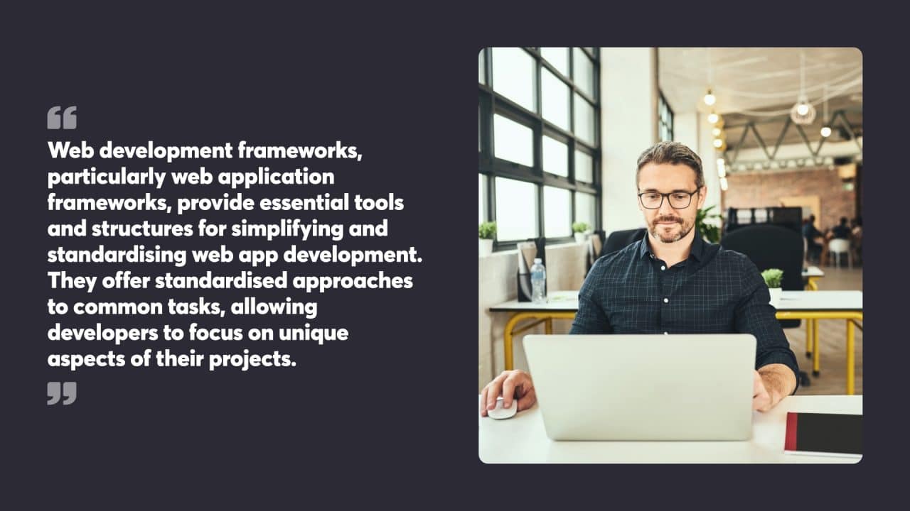 Web development frameworks, particularly web application frameworks, provide essential tools and structures for simplifying and standardising web app development. They offer standardised approaches to common tasks, allowing developers to focus on unique aspects of their projects.