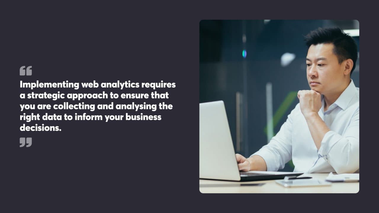 Implementing web analytics requires a strategic approach to ensure that you are collecting and analysing the right data to inform your business decisions.