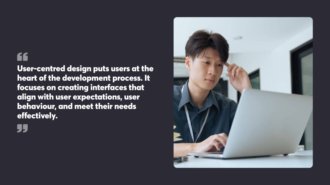 User-centred design puts users at the heart of the development process. It focuses on creating interfaces that align with user expectations, user behaviour, and meet their needs effectively.